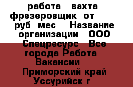 работа . вахта. фрезеровщик. от 50 000 руб./мес. › Название организации ­ ООО Спецресурс - Все города Работа » Вакансии   . Приморский край,Уссурийск г.